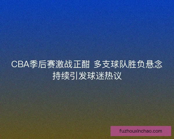 CBA季后赛激战正酣 多支球队胜负悬念持续引发球迷热议