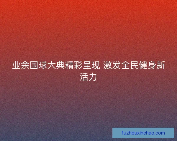 业余国球大典精彩呈现 激发全民健身新活力