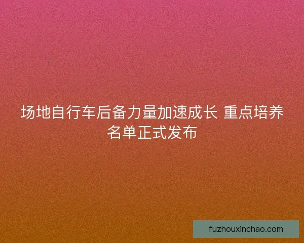 场地自行车后备力量加速成长 重点培养名单正式发布 场地自行车后备力量加速成长 重点培养名单正式发布