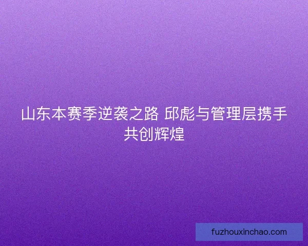 山东本赛季逆袭之路 邱彪与管理层携手共创辉煌