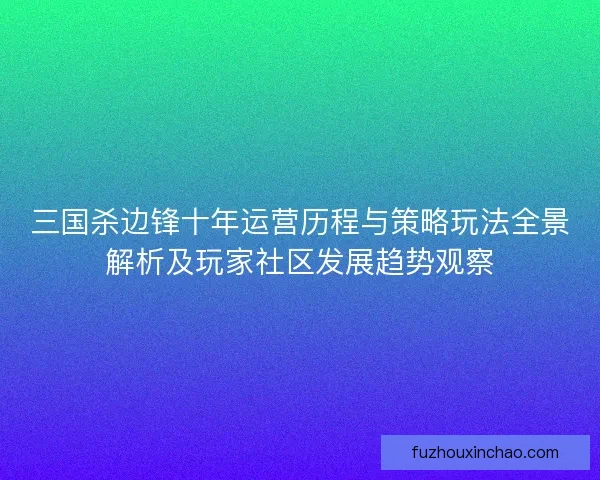 三国杀边锋十年运营历程与策略玩法全景解析及玩家社区发展趋势观察