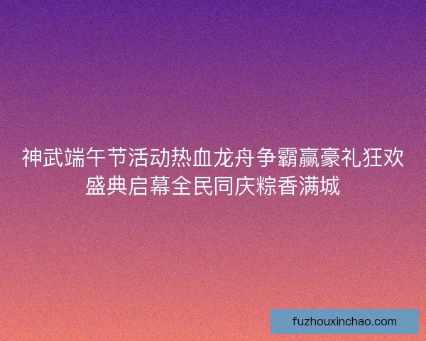 神武端午节活动热血龙舟争霸赢豪礼狂欢盛典启幕全民同庆粽香满城