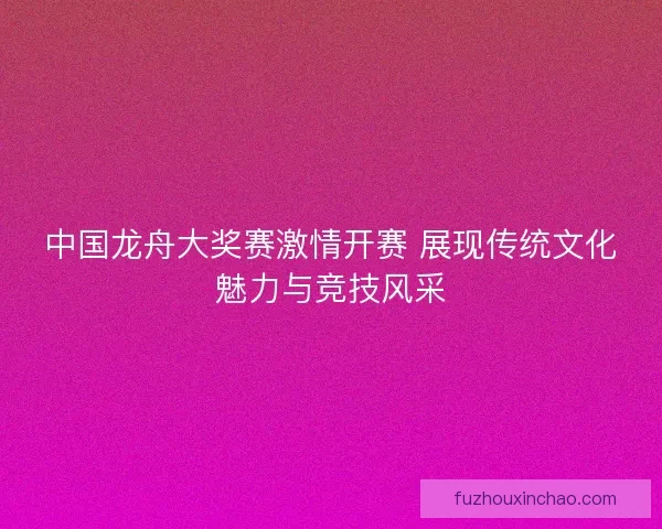 中国龙舟大奖赛激情开赛 展现传统文化魅力与竞技风采