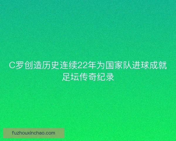 C罗创造历史连续22年为国家队进球成就足坛传奇纪录