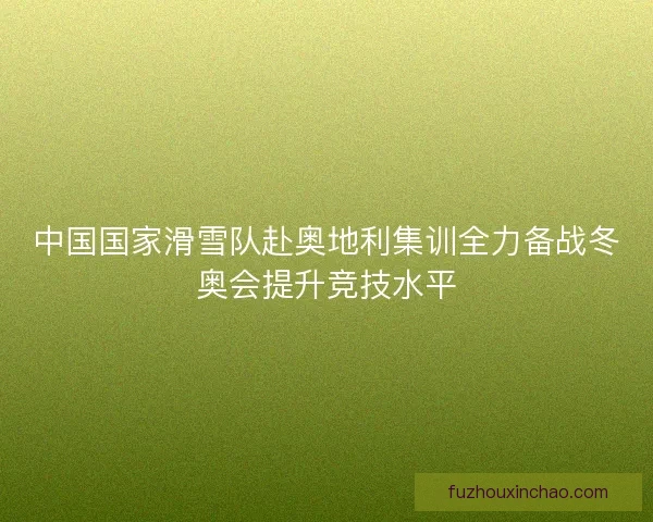 中国国家滑雪队赴奥地利集训全力备战冬奥会提升竞技水平