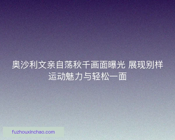 奥沙利文亲自荡秋千画面曝光 展现别样运动魅力与轻松一面