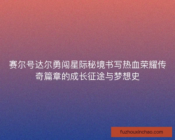 赛尔号达尔勇闯星际秘境书写热血荣耀传奇篇章的成长征途与梦想史