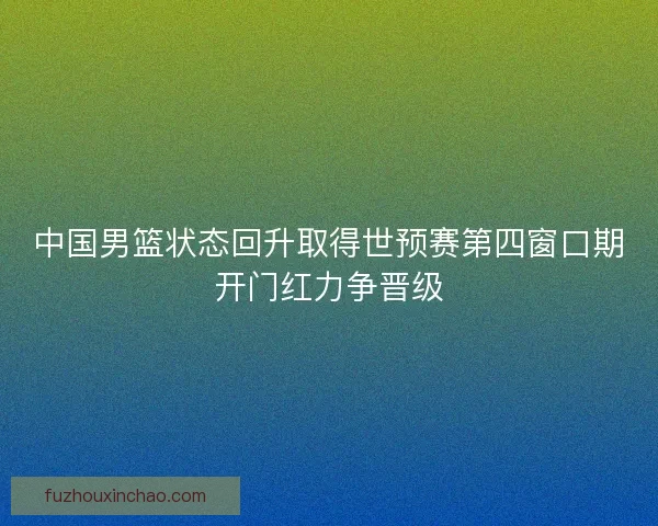 中国男篮状态回升取得世预赛第四窗口期开门红力争晋级