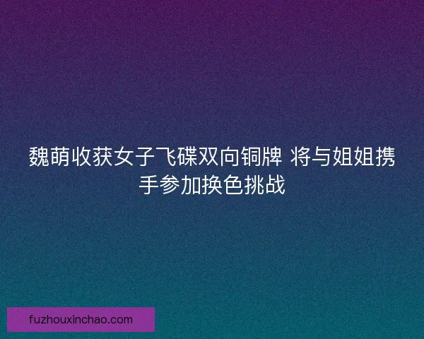 魏萌收获女子飞碟双向铜牌 将与姐姐携手参加换色挑战